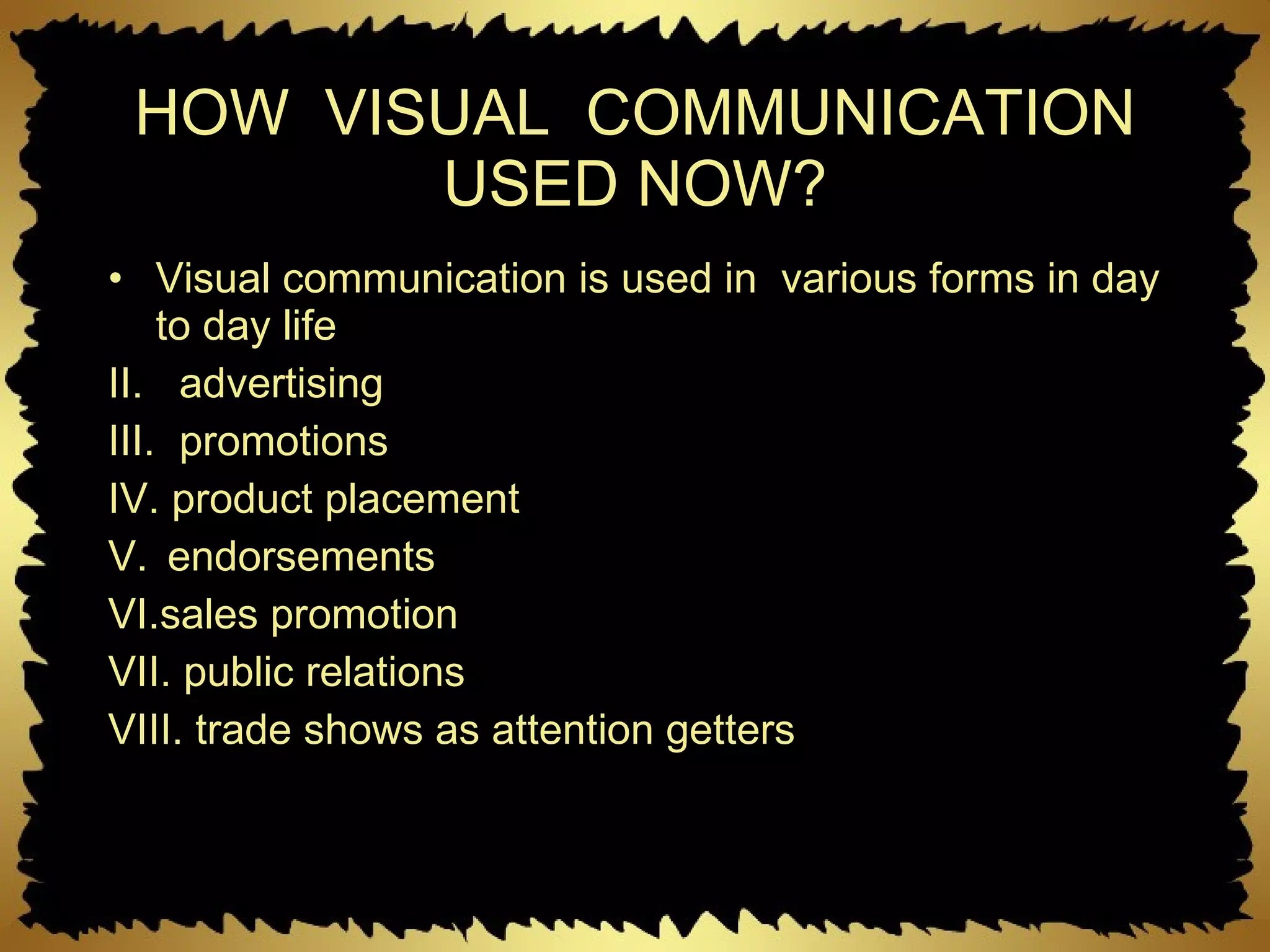 HOW  VISUAL  COMMUNICATION USED NOW? Visual communication is used in  various forms in day to day life advertising promotions product placement endorsements sales promotion public relations trade shows as attention getters 