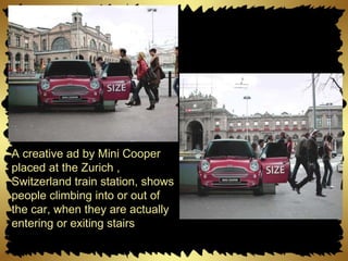 A creative ad by Mini Cooper placed at the Zurich , Switzerland train station, shows people climbing into or out of the car, when they are actually entering or exiting stairs 