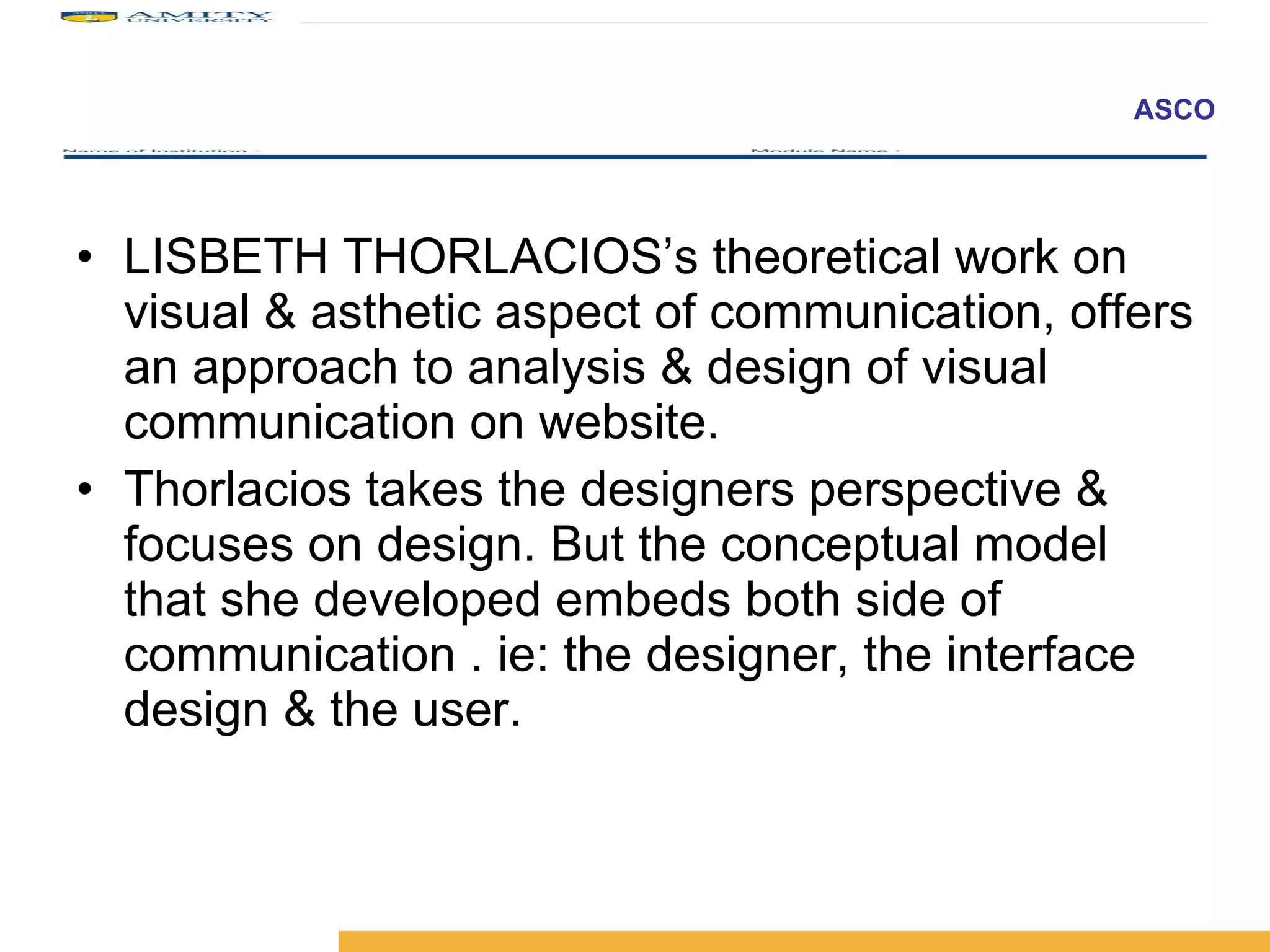 LISBETH THORLACIOS’s theoretical work on visual & asthetic aspect of communication, offers an approach to analysis & design of visual communication on website.  Thorlacios takes the designers perspective & focuses on design. But the conceptual model that she developed embeds both side of communication . ie: the designer, the interface design & the user.  