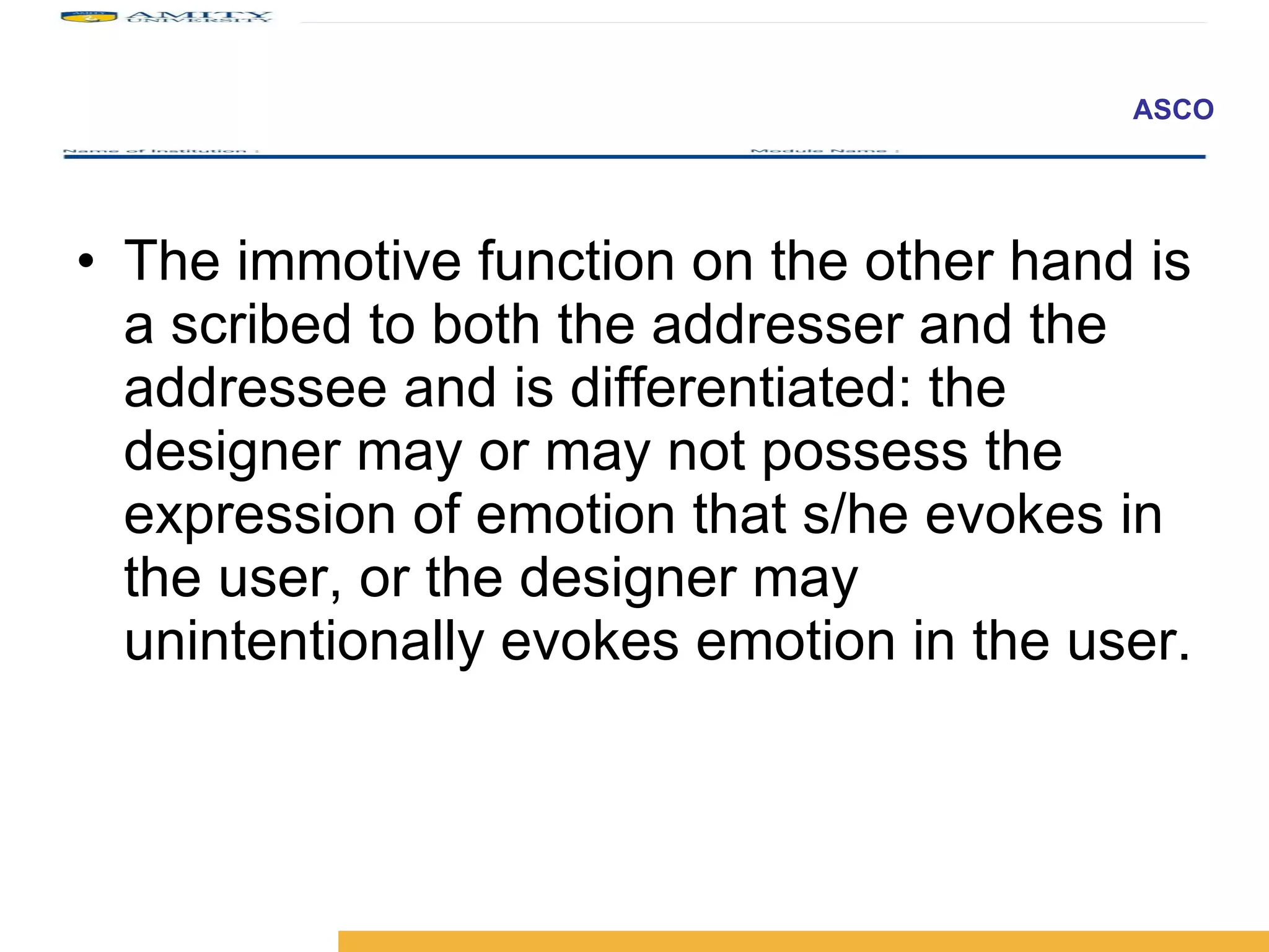 The immotive function on the other hand is a scribed to both the addresser and the addressee and is differentiated: the designer may or may not possess the expression of emotion that s/he evokes in the user, or the designer may unintentionally evokes emotion in the user.  