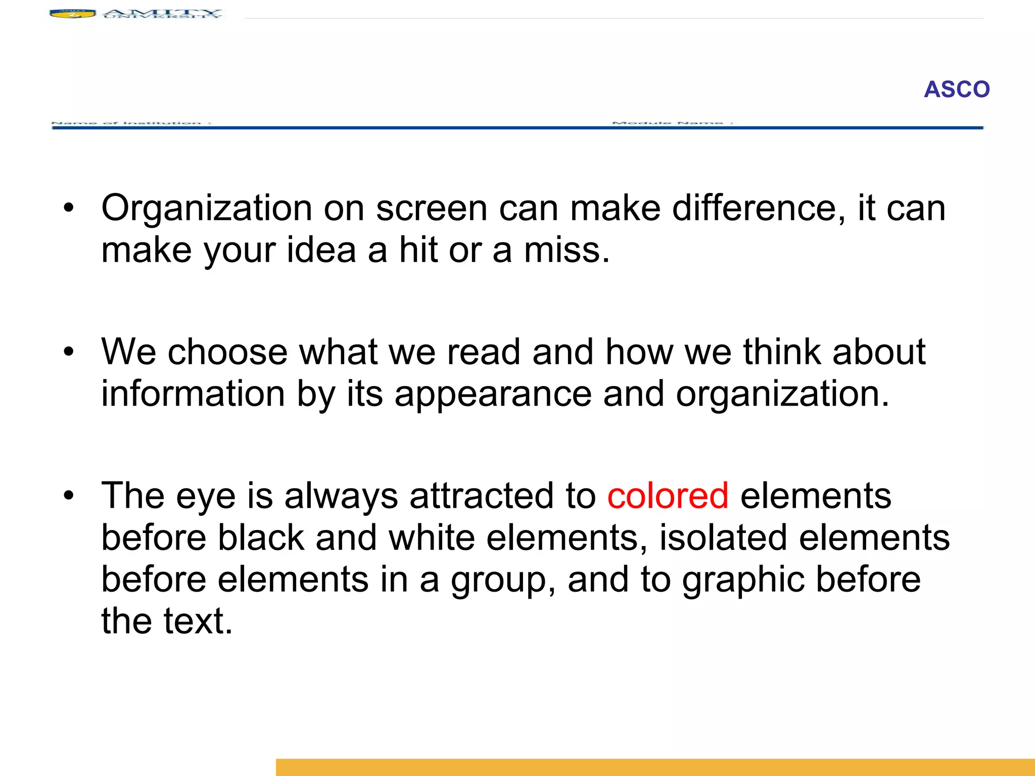 Organization on screen can make difference, it can make your idea a hit or a miss. We choose what we read and how we think about information by its appearance and organization. The eye is always attracted to  colored   elements before black and white elements, isolated elements before elements in a group, and to graphic before the text. 