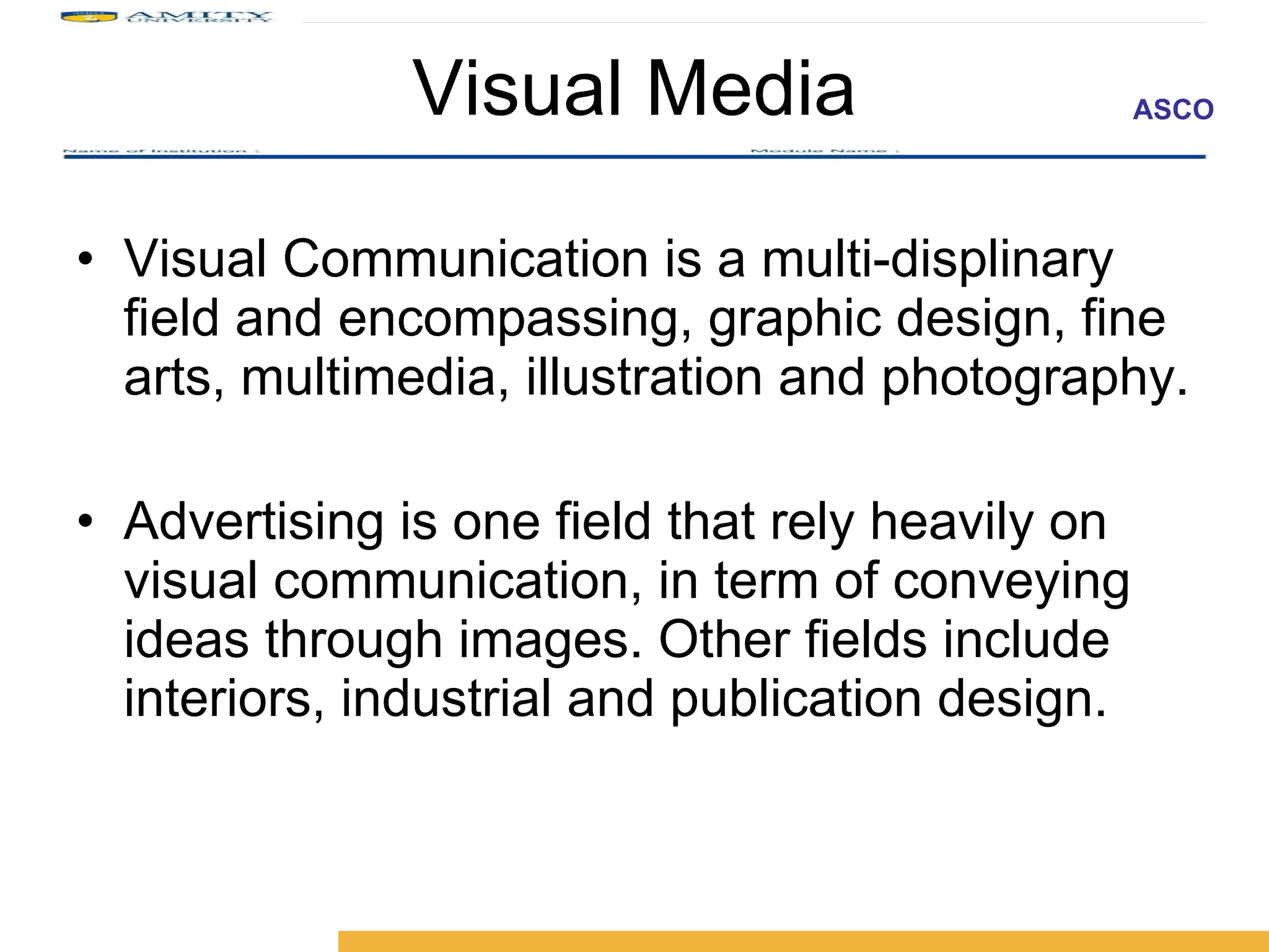 Visual Media Visual Communication is a multi-displinary field and encompassing, graphic design, fine arts, multimedia, illustration and photography. Advertising is one field that rely heavily on visual communication, in term of conveying ideas through images. Other fields include interiors, industrial and publication design.  