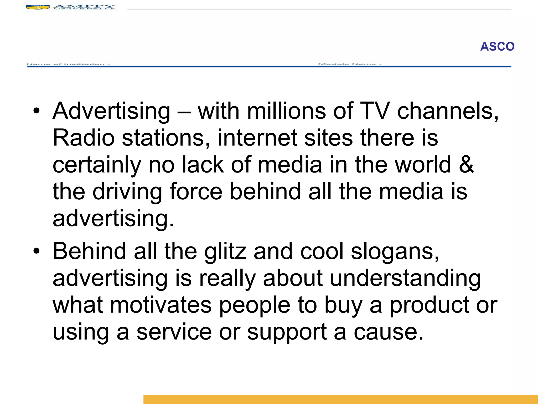 Advertising – with millions of TV channels, Radio stations, internet sites there is certainly no lack of media in the world & the driving force behind all the media is advertising.  Behind all the glitz and cool slogans, advertising is really about understanding what motivates people to buy a product or using a service or support a cause. 
