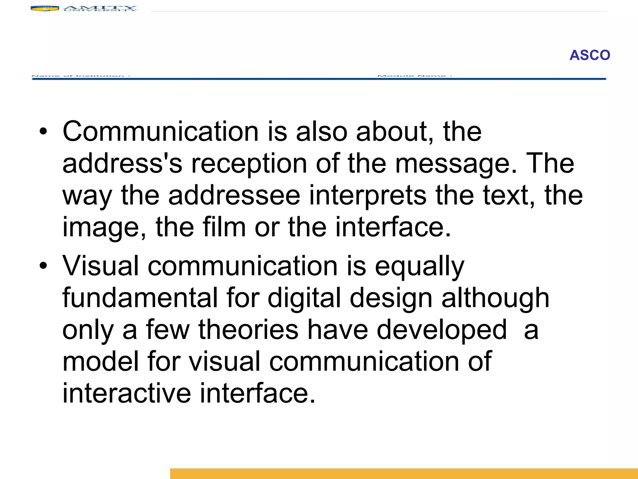 Communication is also about, the address's reception of the message. The way the addressee interprets the text, the image, the film or the interface.  Visual communication is equally fundamental for digital design although only a few theories have developed  a model for visual communication of interactive interface.  