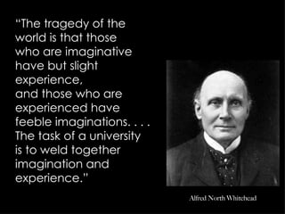 “ The tragedy of the  world is that those who are imaginative have but slight experience, and those who are experienced have feeble imaginations. . . . The task of a university is to weld together imagination and  experience.” Alfred North Whitehead 
