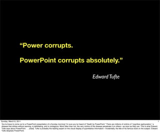 “Power corrupts.

                       PowerPoint corrupts absolutely.”

                                                                                                                 Edward Tufte




Sunday, March 6, 2011                                                                                                                                                                              1
Youʼre brave to come out to a PowerPoint presentation of a Sunday morning! Iʼm sure youʼve heard of “Death by PowerPoint.” There are millions of victims of “cognitive asphyxiation,” a
disease that strikes without warning, is debilitating, and is contagious. More often than not, the very victims of the disease perpetrate it on others—as soon as they can. This is what Edward
Tufte says about PowerPoint. . . .[read]. Tufte is probably the leading expert on the visual display of quantitative information—incidentally, the title of his famous book on the subject. Edward
Tufte despises PowerPoint.
 
