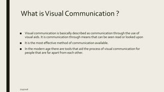 What isVisual Communication ?
■ Visual communication is basically described as communication through the use of
visual aids. It is communication through means that can be seen read or looked upon
■ It is the most effective method of communication available.
■ In the modern age there are tools that aid the process of visual communication for
people that are far apart from each other.
7/29/2018
 