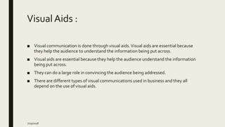 Visual Aids :
■ Visual communication is done through visual aids.Visual aids are essential because
they help the audience to understand the information being put across.
■ Visual aids are essential because they help the audience understand the information
being put across.
■ They can do a large role in convincing the audience being addressed.
■ There are different types of visual communications used in business and they all
depend on the use of visual aids.
7/29/2018
 