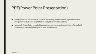 PPT(Power Point Presentation)
■ PowerPoint has the potential to be an extremely powerful tool, especially to the
image-driven audience this series of essays has been discussing.
■ Microsoft PowerPoint is probably now the most commonly used form of visual aid.
Used well, it can really help you in your presentation
7/29/2018
 