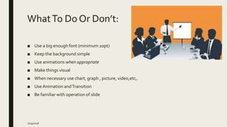 WhatTo Do Or Don’t:
■ Use a big enough font (minimum 20pt)
■ Keep the background simple
■ Use animations when appropriate
■ Make things visual
■ When necessary use chart, graph , picture, video,etc,.
■ Use Animation andTransition
■ Be familiar with operation of slide
7/29/2018
 