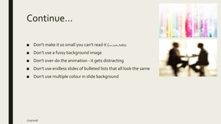 Continue…
■ Don’t make it so small you can't read it (hello,hello,hello)
■ Don’t use a fussy background image
■ Don't over-do the animation - it gets distracting
■ Don’t use endless slides of bulleted lists that all look the same
■ Don’t use multiple colour in slide background
7/29/2018
 