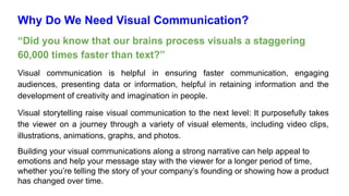 Why Do We Need Visual Communication?
“Did you know that our brains process visuals a staggering
60,000 times faster than text?”
Visual communication is helpful in ensuring faster communication, engaging
audiences, presenting data or information, helpful in retaining information and the
development of creativity and imagination in people.
Visual storytelling raise visual communication to the next level: It purposefully takes
the viewer on a journey through a variety of visual elements, including video clips,
illustrations, animations, graphs, and photos.
Building your visual communications along a strong narrative can help appeal to
emotions and help your message stay with the viewer for a longer period of time,
whether you’re telling the story of your company’s founding or showing how a product
has changed over time.
 