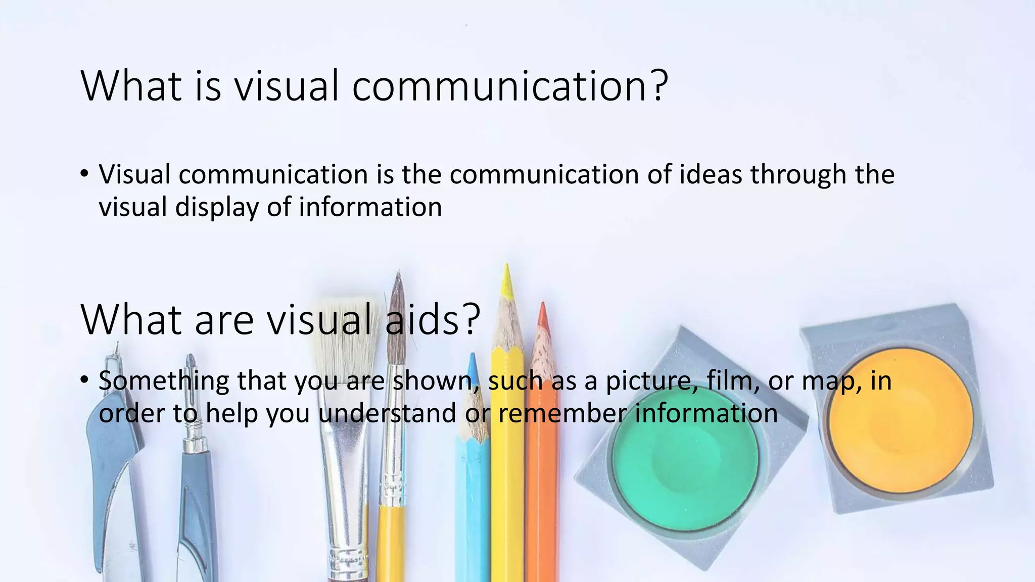 What is visual communication?
• Visual communication is the communication of ideas through the
visual display of information
• Something that you are shown, such as a picture, film, or map, in
order to help you understand or remember information
What are visual aids?