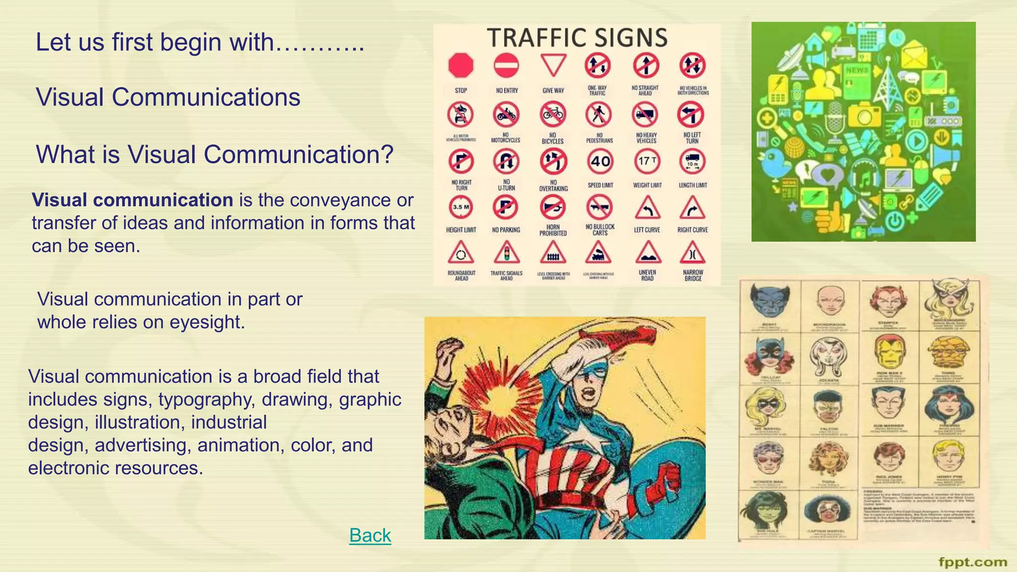 Let us first begin with………..
Visual Communications
What is Visual Communication?
Back
Visual communication is the conveyance or
transfer of ideas and information in forms that
can be seen.
Visual communication in part or
whole relies on eyesight.
Visual communication is a broad field that
includes signs, typography, drawing, graphic
design, illustration, industrial
design, advertising, animation, color, and
electronic resources.
 