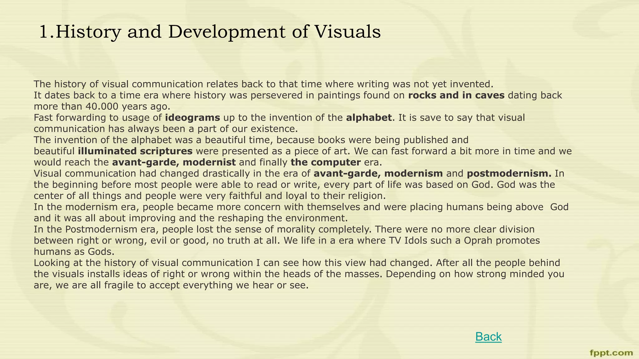 1.History and Development of Visuals
The history of visual communication relates back to that time where writing was not yet invented.
It dates back to a time era where history was persevered in paintings found on rocks and in caves dating back
more than 40.000 years ago.
Fast forwarding to usage of ideograms up to the invention of the alphabet. It is save to say that visual
communication has always been a part of our existence.
The invention of the alphabet was a beautiful time, because books were being published and
beautiful illuminated scriptures were presented as a piece of art. We can fast forward a bit more in time and we
would reach the avant-garde, modernist and finally the computer era.
Visual communication had changed drastically in the era of avant-garde, modernism and postmodernism. In
the beginning before most people were able to read or write, every part of life was based on God. God was the
center of all things and people were very faithful and loyal to their religion.
In the modernism era, people became more concern with themselves and were placing humans being above God
and it was all about improving and the reshaping the environment.
In the Postmodernism era, people lost the sense of morality completely. There were no more clear division
between right or wrong, evil or good, no truth at all. We life in a era where TV Idols such a Oprah promotes
humans as Gods.
Looking at the history of visual communication I can see how this view had changed. After all the people behind
the visuals installs ideas of right or wrong within the heads of the masses. Depending on how strong minded you
are, we are all fragile to accept everything we hear or see.
Back
 
