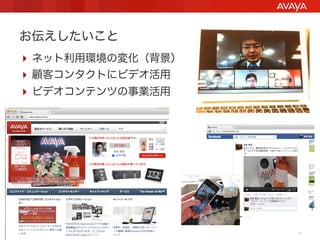 お伝えしたいこと
 ネット利用環境の変化（背景）
 顧客コンタクトにビデオ活用
 ビデオコンテンツの事業活用




Avaya - Proprietary. Use pursuant to your signed agreement or Avaya policy.   2
 
