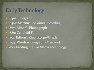 1840s: Telegraph
 1850s: Martinville/Sound Recording
 1877: Edison’s Phonograph
 1889: Celluloid Film
 1891: Edison’s Kinetoscope/Graph
 1894: Wireless Telegraph (Marconi)
 Very Exciting Era For Media Technology
 