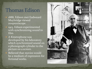  1888, Edison met Eadweard
Muybridge viewed
zoopraxiscope.
 1913, Edison experimented
with synchronizing sound to
film.
 A Kinetophone was
developed by his laboratory
which synchronized sound on
a phonograph cylinder to the
picture on a screen.
 Believed that movies would
be a medium of expression for
fictional works.
 