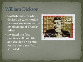  Scottish inventor who
devised an early motion
picture camera under the
employment of Thomas
Edison
 Invented the first
practical celluloid film
and decided on 35 mm
for the size, a standard
still used.
 