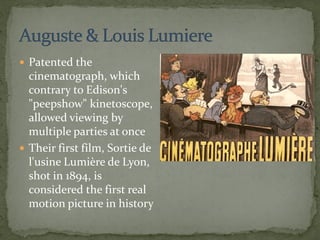  Patented the
cinematograph, which
contrary to Edison's
"peepshow" kinetoscope,
allowed viewing by
multiple parties at once
 Their first film, Sortie de
l'usine Lumière de Lyon,
shot in 1894, is
considered the first real
motion picture in history
 