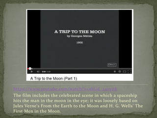 https://www.youtube.com/watch?v=xbGd_240ynk
The film includes the celebrated scene in which a spaceship
hits the man in the moon in the eye; it was loosely based on
Jules Verne's From the Earth to the Moon and H. G. Wells' The
First Men in the Moon.
 