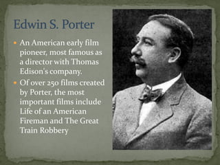  An American early film
pioneer, most famous as
a director with Thomas
Edison's company.
 Of over 250 films created
by Porter, the most
important films include
Life of an American
Fireman and The Great
Train Robbery
 