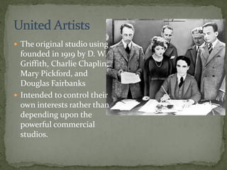  The original studio using
founded in 1919 by D. W.
Griffith, Charlie Chaplin,
Mary Pickford, and
Douglas Fairbanks
 Intended to control their
own interests rather than
depending upon the
powerful commercial
studios.
 