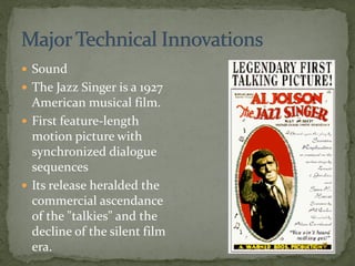  Sound
 The Jazz Singer is a 1927
American musical film.
 First feature-length
motion picture with
synchronized dialogue
sequences
 Its release heralded the
commercial ascendance
of the "talkies" and the
decline of the silent film
era.
 