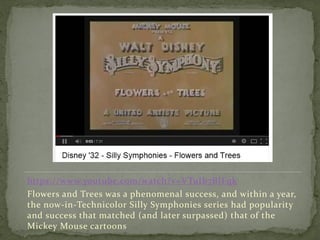 https://www.youtube.com/watch?v=VTuIb7BIFqk
Flowers and Trees was a phenomenal success, and within a year,
the now-in-Technicolor Silly Symphonies series had popularity
and success that matched (and later surpassed) that of the
Mickey Mouse cartoons
 