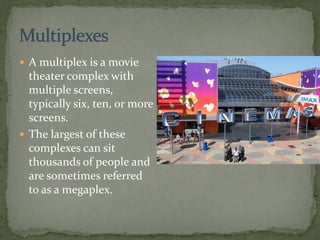  A multiplex is a movie
theater complex with
multiple screens,
typically six, ten, or more
screens.
 The largest of these
complexes can sit
thousands of people and
are sometimes referred
to as a megaplex.
 