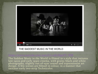 https://www.youtube.com/watch?v=abLMg0PV_MM
The Saddest Music in the World is filmed in a style that imitates
late 1920s and early 1930s cinema, with grainy black-and-white
photography, slightly out-of-sync sound and expressionist art
design. A few scenes are filmed in colour, in a manner that
imitates early two-strip Technicolor.
 