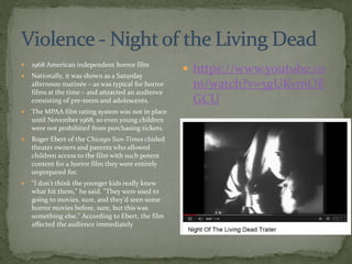  1968 American independent horror film
 Nationally, it was shown as a Saturday
afternoon matinée – as was typical for horror
films at the time – and attracted an audience
consisting of pre-teens and adolescents.
 The MPAA film rating system was not in place
until November 1968, so even young children
were not prohibited from purchasing tickets.
 Roger Ebert of the Chicago Sun-Times chided
theater owners and parents who allowed
children access to the film with such potent
content for a horror film they were entirely
unprepared for.
 "I don't think the younger kids really knew
what hit them," he said. "They were used to
going to movies, sure, and they'd seen some
horror movies before, sure, but this was
something else." According to Ebert, the film
affected the audience immediately
 https://www.youtube.co
m/watch?v=5gUKvmOE
GCU
 