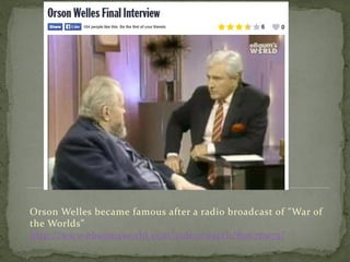 Orson Welles became famous after a radio broadcast of "War of
the Worlds”
http://www.ebaumsworld.com/video/watch/80676975/
 