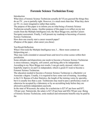 Forensic Science Technician Essay
Introduction
What does a Forensic Science Technician actually do? If you guessed the things they
do on TV , you re partially right. However, it s much more than that. What they show
on TV, it s more imaginative rather than reality.
The purpose of this paper is to inform you on what being a Forensic Science
Technician actually means. Another purpose of this paper is to reflect on my test
results from the Multiple Intelligence test, the Myer Briggs test, and the Careers
Navigator assessment. Finally, I will present my roadmap to becoming a Forensic
Science Technician.
How does one exactly start a career research paper?
(Purpose of the paper, what career you chose)
Test Result Reflection
When I first took the Multiple Intelligence test, I ... Show more content on
Helpwriting.net ...
They may work extended or unusual hours and travel to crime scenes within their
jurisdiction.
Some attitudes and dispositions one needs to become a Forensic Science Technician
is stress tolerance, integrity, self control, and being able to be independent.
According to my Myer Briggs test results, I can get easily stressed, which I can
hopefully improve on and I m independent, which is good if I want to become a
Forensic Science Technician.
The education needed to become a Forensic Science Technician is a Bachelor s or
Associate s degree. Usually, it is required to have some sort of training. According
to the U.S. Bureau of Labor Statistics, the length of the training varies by specialty,
but it is usually less than a year. Technicians may need to pass a proficiency exam or
otherwise be accepted by a laboratory or by an accrediting body before they are
allowed to perform independent casework.
In the state of Wisconsin, the salary for a technician is $27.47 per hour and $57,
130 per year. Nationwide, the salary is $27.29 per hour and $56,750 per year. Being
a Forensic Science Technician, some medical and retirements benefits may be paid by
the
 