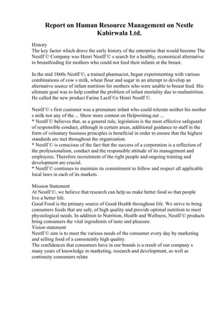 Report on Human Resource Management on Nestle
Kabirwala Ltd.
History
The key factor which drove the early history of the enterprise that would become The
NestlГ© Company was Henri NestlГ© s search for a healthy, economical alternative
to breastfeeding for mothers who could not feed their infants at the breast.
In the mid 1860s NestlГ©, a trained pharmacist, began experimenting with various
combinations of cow s milk, wheat flour and sugar in an attempt to develop an
alternative source of infant nutrition for mothers who were unable to breast feed. His
ultimate goal was to help combat the problem of infant mortality due to malnutrition.
He called the new product Farine LactГ©e Henri NestlГ©.
NestlГ© s first customer was a premature infant who could tolerate neither his mother
s milk nor any of the ... Show more content on Helpwriting.net ...
* NestlГ© believes that, as a general rule, legislation is the most effective safeguard
of responsible conduct, although in certain areas, additional guidance to staff in the
form of voluntary business principles is beneficial in order to ensure that the highest
standards are met throughout the organization.
* NestlГ© is conscious of the fact that the success of a corporation is a reflection of
the professionalism, conduct and the responsible attitude of its management and
employees. Therefore recruitment of the right people and ongoing training and
development are crucial.
* NestlГ© continues to maintain its commitment to follow and respect all applicable
local laws in each of its markets.
Mission Statement
At NestlГ©, we believe that research can help us make better food so that people
live a better life.
Good Food is the primary source of Good Health throughout life. We strive to bring
consumers foods that are safe, of high quality and provide optimal nutrition to meet
physiological needs. In addition to Nutrition, Health and Wellness, NestlГ© products
bring consumers the vital ingredients of taste and pleasure.
Vision statement
NestlГ© aim is to meet the various needs of the consumer every day by marketing
and selling food of a consistently high quality.
The confidences that consumers have in our brands is a result of our company s
many years of knowledge in marketing, research and development, as well as
continuity consumers relate
 