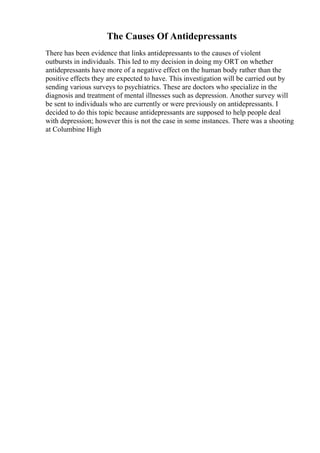 The Causes Of Antidepressants
There has been evidence that links antidepressants to the causes of violent
outbursts in individuals. This led to my decision in doing my ORT on whether
antidepressants have more of a negative effect on the human body rather than the
positive effects they are expected to have. This investigation will be carried out by
sending various surveys to psychiatrics. These are doctors who specialize in the
diagnosis and treatment of mental illnesses such as depression. Another survey will
be sent to individuals who are currently or were previously on antidepressants. I
decided to do this topic because antidepressants are supposed to help people deal
with depression; however this is not the case in some instances. There was a shooting
at Columbine High
 