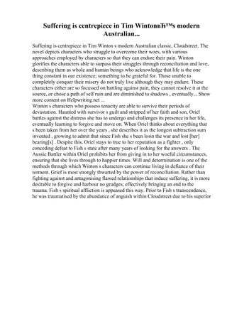 Suffering is centrepiece in Tim WintonвЂ™s modern
Australian...
Suffering is centrepiece in Tim Winton s modern Australian classic, Cloudstreet. The
novel depicts characters who struggle to overcome their woes, with various
approaches employed by characters so that they can endure their pain. Winton
glorifies the characters able to surpass their struggles through reconciliation and love,
describing them as whole and human beings who acknowledge that life is the one
thing constant in our existence; something to be grateful for. Those unable to
completely conquer their misery do not truly live although they may endure. These
characters either are so focussed on battling against pain, they cannot resolve it at the
source, or chose a path of self ruin and are diminished to shadows , eventually... Show
more content on Helpwriting.net ...
Winton s characters who possess tenacity are able to survive their periods of
devastation. Haunted with survivor s guilt and stripped of her faith and son, Oriel
battles against the distress she has to undergo and challenges its presence in her life,
eventually learning to forgive and move on. When Oriel thinks about everything that
s been taken from her over the years , she describes it as the longest subtraction sum
invented , growing to admit that since Fish she s been losin the war and lost [her]
bearing[s] . Despite this, Oriel stays to true to her reputation as a fighter , only
conceding defeat to Fish s state after many years of looking for the answers . The
Aussie Battler within Oriel prohibits her from giving in to her woeful circumstances,
ensuring that she lives through to happier times. Will and determination is one of the
methods through which Winton s characters can continue living in defiance of their
torment. Grief is most strongly thwarted by the power of reconciliation. Rather than
fighting against and antagonising flawed relationships that induce suffering, it is more
desirable to forgive and harbour no grudges; effectively bringing an end to the
trauma. Fish s spiritual affliction is appeased this way. Prior to Fish s transcendence,
he was traumatised by the abundance of anguish within Cloudstreet due to his superior
 