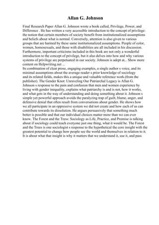 Allan G. Johnson
Final Research Paper Allan G. Johnson wrote a book called, Privilege, Power, and
Difference . He has written a very accessible introduction to the concept of privilege:
the notion that certain members of society benefit from institutionalized assumptions
and beliefs about what is normal. Conversely, attention is also given to various
groups that are harmed by these same institutionalized assumptions. People of color,
women, homosexuals, and those with disabilities are all included in his discussion.
Furthermore, important criticisms included in this book are not only a wonderful
introduction to the concept of privilege, but it also delves into how and why various
systems of privilege are perpetuated in our society. Johnson is adept at... Show more
content on Helpwriting.net ...
Its combination of clear prose, engaging examples, a single author s voice, and its
minimal assumptions about the average reader s prior knowledge of sociology
and its related fields, makes this a unique and valuable reference work.(from the
publisher). The Gender Knot: Unraveling Our Patriarchal Legacy is Allan G.
Johnson s response to the pain and confusion that men and women experience by
living with gender inequality, explains what patriarchy is and is not, how it works,
and what gets in the way of understanding and doing something about it. Johnson s
simple yet powerful approach avoids the paralyzing trap of guilt, blame, anger, and
defensive denial that often result from conversations about gender. He shows how
we all participate in an oppressive system we did not create and how each of us can
contribute towards its dissolution. He argues persuasively that something much
better is possible and that our individual choices matter more than we can ever
know. The Forest and the Tress: Sociology as Life, Practice, and Promise is talking
about if sociology could teach everyone just one thing, what it would be. The Forest
and the Trees is one sociologist s response to the hypothetical the core insight with the
greatest potential to change how people see the world and themselves in relation to it.
It is about what that insight is why it matters that we understand it, use it, and pass
 