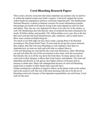 Coral Bleaching Research Papers
There exists a diverse ecosystem that many important sea creatures rely on and live
in within the tropical oceans near Earth s equator. Coral reefs support the oceans
widest biodiverse populations and have extremely important jobs. The Smithsonian
National Museum s website (a fantastic resource for ocean information) remarks
that perhaps one fourth of all species living in the ocean depend on reefs for food
and shelter. They also are very important for those of us who live in the surface, as
well; The Smithsonian also lists that the value of coralreefs has been estimated to be
nearly 30 billion dollars and possibly 150+ billion dollars every year, due to the fact
that coral reefs provide food and protection, jobs, medicines, and so much more!...
Show more content on Helpwriting.net ...
Too much or too little light can also stress corals, causing them to be bleached
according to The Ocean Portal Team. If coral reefs do not get the correct nutrients
they require, then that will cause bleaching as well, making it clear that it is
important how we treat our reefs and with what we subject them to.
Coral reef bleaching isn t just bad for the coral reefs themselves, either. Bleaching
can and will affect the rest of the environment in the ocean, from the ecosystems
that directly rely on it all the way down the food chain. So many species rely on
coral reefs in their lifespan, it affects their food, homes, and habitats. The coral reef
dependant and directly at risk species face higher chances of diseases and an
increase in death rates. Many risk endangerment because of coral reef bleaching
(aside from a number of other threats that ocean life face).
Global warming has a plethora of negative effects on the planet, both on the surface
and in the ocean as well. But one of the most dooming risks has to be the act of
bleaching coral reefs, because of the important responsibilites our reefs home. Coral
reefs are the most
 
