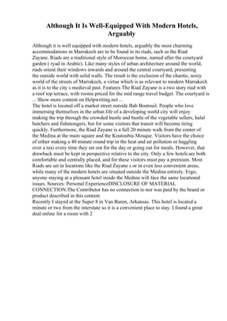 Although It Is Well-Equipped With Modern Hotels,
Arguably
Although it is well equipped with modern hotels, arguably the most charming
accommodations in Marrakech are to be found in its riads, such as the Riad
Zayane. Riads are a traditional style of Moroccan home, named after the courtyard
garden ( ryad in Arabic). Like many styles of urban architecture around the world,
riads orient their windows inwards and around the central courtyard, presenting
the outside world with solid walls. The result is the exclusion of the chaotic, noisy
world of the streets of Marrakech, a virtue which is as relevant to modern Marrakech
as it is to the city s medieval past. Features The Riad Zayane is a two story riad with
a roof top terrace, with rooms priced for the mid range travel budget. The courtyard is
... Show more content on Helpwriting.net ...
The hotel is located off a market street outside Bab Boutouil. People who love
immersing themselves in the urban life of a developing world city will enjoy
making the trip through the crowded hustle and bustle of the vegetable sellers, halal
butchers and fishmongers, but for some visitors that transit will become tiring
quickly. Furthermore, the Riad Zayane is a full 20 minute walk from the center of
the Medina at the main square and the Koutoubia Mosque. Visitors have the choice
of either making a 40 minute round trip in the heat and air pollution or haggling
over a taxi every time they set out for the day or going out for meals. However, that
drawback must be kept in perspective relative to the city. Only a few hotels are both
comfortable and centrally placed, and for these visitors must pay a premium. Most
Riads are set in locations like the Riad Zayane s or in even less convenient areas,
while many of the modern hotels are situated outside the Medina entirely. Ergo,
anyone staying at a pleasant hotel inside the Medina will face the same locational
issues. Sources: Personal ExperienceDISCLOSURE OF MATERIAL
CONNECTION:The Contributor has no connection to nor was paid by the brand or
product described in this content.
Recently I stayed at the Super 8 in Van Buren, Arkansas. This hotel is located a
minute or two from the interstate so it is a convenient place to stay. I found a great
deal online for a room with 2
 