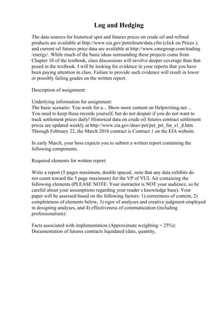 Log and Hedging
The data sources for historical spot and futures prices on crude oil and refined
products are available at http://www.eia.gov/petroleum/data.cfm (click on Prices ),
and current oil futures price data are available at http://www.cmegroup.com/trading
/energy/. While much of the basic ideas surrounding these projects come from
Chapter 10 of the textbook, class discussions will involve deeper coverage than that
posed in the textbook. I will be looking for evidence in your reports that you have
been paying attention in class. Failure to provide such evidence will result in lower
or possibly failing grades on the written report.
Description of assignment:
Underlying information for assignment:
The basic scenario: You work for a... Show more content on Helpwriting.net ...
You need to keep these records yourself, but do not despair if you do not want to
track settlement prices daily! Historical data on crude oil futures contract settlement
prices are updated weekly at http://www.eia.gov/dnav/pet/pet_pri_fut_s1_d.htm.
Through February 22, the March 2016 contract is Contract 1 on the EIA website.
In early March, your boss expects you to submit a written report containing the
following components.
Required elements for written report:
Write a report (5 pages maximum, double spaced...note that any data exhibits do
not count toward the 5 page maximum) for the VP of VUL Air containing the
following elements (PLEASE NOTE: Your instructor is NOT your audience, so be
careful about your assumptions regarding your reader s knowledge base). Your
paper will be assessed based on the following factors: 1) correctness of content, 2)
completeness of elements below, 3) rigor of analyses and creative judgment employed
in designing analyses, and 4) effectiveness of communication (including
professionalism):
Facts associated with implementation (Approximate weighting = 25%):
Documentation of futures contracts liquidated (date, quantity,
 