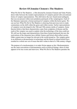 Review Of Jemaine Clement s The Shadows
What We Do In The Shadows , a film directed by Jemaine Clement and Taika Waititi,
draws links between the modern representations of vampires paired with conventional
forms of vampire representations. This shift shows the new found moral ambiguity
that was not present within more predatory portrayals of the vampiregenre. Each of
the flatmates represents a former portrayal of vampires within the horror genre. We
can see how What We Do In The Shadows is drawing from previous texts to make
commentary on the shift within the genre and within society. Earlier representations
of vampires were developed in the 18th and 19th century myths of vampires. Some
theories believe that these characteristics came from symptoms of disease and the
myth of the vampire was used to explain what the technology of the time could not.
We still use the tropes and characteristics from these former portrayals but now the
motivations of the characters have shifted. Genres and fiction often reflect society.
Older content may no longer be relevant to the world around us. The vampire genre
in no different as advancements in technology and the blend in cultural beliefs have
resulted in a whole new set of issues that don t relate to that of a 19th century villager.
The purpose of a mockumentary is to make fiction appear as fact. Mockumentaries
use the same conventions of documentaries such as archival footage, shots of what
appears to be true events and interviews. What We Do In The Shadows parodies the
 