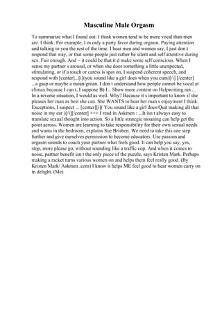Masculine Male Orgasm
To summarize what I found out: I think women tend to be more vocal than men
are. I think. For example, I m only a party favor during orgasm. Paying attention
and talking to you the rest of the time. I hear men and women say, I just don t
respond that way, or that some people just rather be silent and self attentive during
sex. Fair enough. And ~ it could be that it d make some self conscious. When I
sense my partner s arousal, or when she does something a little unexpected,
stimulating, or if a touch or caress is spot on, I suspend coherent speech, and
respond with [center]...[i](you sound like a girl does when you cum)[/i] [/center]
...a gasp or maybe a moan/groan. I don t understand how people cannot be vocal at
climax because I can t, I suppose B) I... Show more content on Helpwriting.net ...
In a reverse situation, I would as well. Why? Because it s important to know if she
pleases her man as best she can. She WANTS to hear her man s enjoyment I think.
Exceptions, I suspect ... [center][i]( You sound like a girl does/Quit making all that
noise in my ear )[/i][/center] +++ I read in Askmen : ...It isn t always easy to
translate sexual thought into action. So a little strategic moaning can help get the
point across. Women are learning to take responsibility for their own sexual needs
and wants in the bedroom, explains Sue Brisben. We need to take this one step
further and give ourselves permission to become educators. Use passion and
orgasm sounds to coach your partner what feels good. It can help you say, yes,
stop, more please go, without sounding like a traffic cop. And when it comes to
noise, partner benefit isn t the only piece of the puzzle, says Kristen Mark. Perhaps
making a racket turns various women on and helps them feel really good. (By
Kristen Mark/ Askmen .com) I know it helps ME feel good to hear women carry on
in delight. (Me)
 