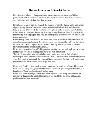 Hester Prynne As A Scarlet Letter
Her crime was adultery. Her punishment was to stand alone on the scaffold as
punishment for her adulterous behavior. The puritan community is very harsh and
self righteous, with a holier than thou attitude.
In the book, as she s walking through the throngs of people, Hester walks with grace
dignity; strong force of character. Hester is described to have dark and abundant
hair, so glossy it threw off the sunshine with a gleam and a beautiful face. What this
tell us about her character is that she is a very strong character that will not break in
the shaming eyes of people. She hold her head up and is honest about her crime. She
is very optimistic.
Hester firmly states that she will not reveal the name of her lover. Hester refuses to
name her accomplice because she will not cause him shame. She will bear the blame
for them both. Never, replied Hester Prynne, looking, not at Mr. Wilson, but into...
Show more content on Helpwriting.net ...
Hester takes an oath to keep Chillingworth s identity a secret, although she expresses
the fear that her vow of silence may prove the ruin of her soul.
They are both studied men and scholars, and Hester says that in their physical
factions you could see they were intellectual men. They used their brilliance to obtain
what they want, even though they have different purposes. Chillingworth leans more
towards science and dimmesdale is a spiritual man.
Hester and Pearl live in a small, seaside cottage on the outskirts of town. Hester and
Pearl fare off fairly well, given that Hester s needlework gets recognized via the A in
her clothes. There is a fair demand for her work.
Hester and Pearl are subject to vicious abuse by their community. Hester does not
move away because she wanted the scene of her guilt to be the scene of her earthly
punishment her love remained
 