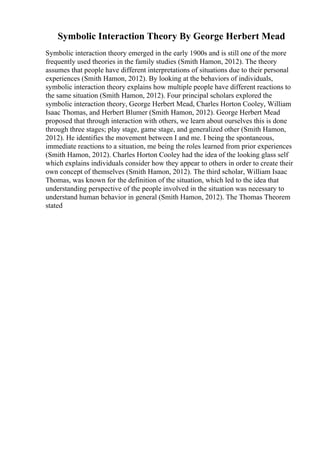 Symbolic Interaction Theory By George Herbert Mead
Symbolic interaction theory emerged in the early 1900s and is still one of the more
frequently used theories in the family studies (Smith Hamon, 2012). The theory
assumes that people have different interpretations of situations due to their personal
experiences (Smith Hamon, 2012). By looking at the behaviors of individuals,
symbolic interaction theory explains how multiple people have different reactions to
the same situation (Smith Hamon, 2012). Four principal scholars explored the
symbolic interaction theory, George Herbert Mead, Charles Horton Cooley, William
Isaac Thomas, and Herbert Blumer (Smith Hamon, 2012). George Herbert Mead
proposed that through interaction with others, we learn about ourselves this is done
through three stages; play stage, game stage, and generalized other (Smith Hamon,
2012). He identifies the movement between I and me. I being the spontaneous,
immediate reactions to a situation, me being the roles learned from prior experiences
(Smith Hamon, 2012). Charles Horton Cooley had the idea of the looking glass self
which explains individuals consider how they appear to others in order to create their
own concept of themselves (Smith Hamon, 2012). The third scholar, William Isaac
Thomas, was known for the definition of the situation, which led to the idea that
understanding perspective of the people involved in the situation was necessary to
understand human behavior in general (Smith Hamon, 2012). The Thomas Theorem
stated
 