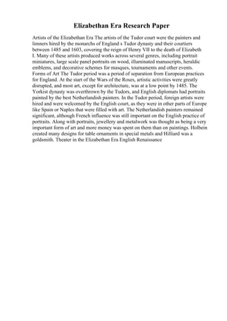 Elizabethan Era Research Paper
Artists of the Elizabethan Era The artists of the Tudor court were the painters and
limners hired by the monarchs of England s Tudor dynasty and their courtiers
between 1485 and 1603, covering the reign of Henry VII to the death of Elizabeth
I. Many of these artists produced works across several genres, including portrait
miniatures, large scale panel portraits on wood, illuminated manuscripts, heraldic
emblems, and decorative schemes for masques, tournaments and other events.
Forms of Art The Tudor period was a period of separation from European practices
for England. At the start of the Wars of the Roses, artistic activities were greatly
disrupted, and most art, except for architecture, was at a low point by 1485. The
Yorkist dynasty was overthrown by the Tudors, and English diplomats had portraits
painted by the best Netherlandish painters. In the Tudor period, foreign artists were
hired and were welcomed by the English court, as they were in other parts of Europe
like Spain or Naples that were filled with art. The Netherlandish painters remained
significant, although French influence was still important on the English practice of
portraits. Along with portraits, jewellery and metalwork was thought as being a very
important form of art and more money was spent on them than on paintings. Holbein
created many designs for table ornaments in special metals and Hilliard was a
goldsmith. Theater in the Elizabethan Era English Renaissance
 