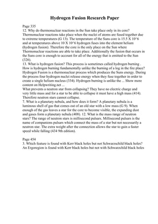 Hydrogen Fusion Research Paper
Page 335
12. Why do thermonuclear reactions in the Sun take place only in its core?
Thermonuclear reactions take place when the nuclei of atoms are fused together due
to extreme temperatures (G 13). The temperature of the Suns core is 15.5 X 10^6
and at temperatures above 10 X 10^6 hydrogen fuses into the element helium
(hydrogen fusion). Therefore the core is the only place on the Sun where
Thermonuclear reactions are able to take place. Additionally the fusion that occurs in
the Suns core is enough to account for all of the energy that is emitted to the Sun
(326).
13. What is hydrogen fusion? This process is sometimes called hydrogen burning .
How is hydrogen burning fundamentally unlike the burning of a log in the fire place?
Hydrogen Fusion is a thermonuclear process which produces the Suns energy. During
the process four hydrogen nuclei release energy when they fuse together in order to
create a single helium nucleus (334). Hydrogen burning is unlike the ... Show more
content on Helpwriting.net ...
What prevents a neutron star from collapsing? They have no electric charge and
very little mass and for a star to be able to collapse it must have a high mass (414).
Therefore neutron stars cannot collapse.
7. What is a planetary nebula, and how does it form? A planetary nebula is a
luminous shell of gas that comes out of an old star with a low mass (G 9). When
enough of the gas leaves a star for the core to become visible, the expanding dust
and gases form a planetary nebula (408). 12. What is the mass range of neutron
stars? The range of neutron stars is millisecond pulsars. Millisecond pulsars is the
name of companions pulsars which connect the mass of a star but not necessarily a
neutron star. The extra weight after the connection allows the star to gain a faster
speed while falling (434 9th edition).
Page 454
3. Which feature is found with Kerr black holes but not Schwarzschild black holes?
An Ergoregion is found with Kerr black holes but not with Schwarzchild black holes
 