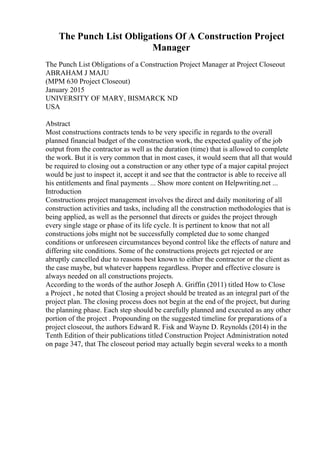 The Punch List Obligations Of A Construction Project
Manager
The Punch List Obligations of a Construction Project Manager at Project Closeout
ABRAHAM J MAJU
(MPM 630 Project Closeout)
January 2015
UNIVERSITY OF MARY, BISMARCK ND
USA
Abstract
Most constructions contracts tends to be very specific in regards to the overall
planned financial budget of the construction work, the expected quality of the job
output from the contractor as well as the duration (time) that is allowed to complete
the work. But it is very common that in most cases, it would seem that all that would
be required to closing out a construction or any other type of a major capital project
would be just to inspect it, accept it and see that the contractor is able to receive all
his entitlements and final payments ... Show more content on Helpwriting.net ...
Introduction
Constructions project management involves the direct and daily monitoring of all
construction activities and tasks, including all the construction methodologies that is
being applied, as well as the personnel that directs or guides the project through
every single stage or phase of its life cycle. It is pertinent to know that not all
constructions jobs might not be successfully completed due to some changed
conditions or unforeseen circumstances beyond control like the effects of nature and
differing site conditions. Some of the constructions projects get rejected or are
abruptly cancelled due to reasons best known to either the contractor or the client as
the case maybe, but whatever happens regardless. Proper and effective closure is
always needed on all constructions projects.
According to the words of the author Joseph A. Griffin (2011) titled How to Close
a Project , he noted that Closing a project should be treated as an integral part of the
project plan. The closing process does not begin at the end of the project, but during
the planning phase. Each step should be carefully planned and executed as any other
portion of the project . Propounding on the suggested timeline for preparations of a
project closeout, the authors Edward R. Fisk and Wayne D. Reynolds (2014) in the
Tenth Edition of their publications titled Construction Project Administration noted
on page 347, that The closeout period may actually begin several weeks to a month
 