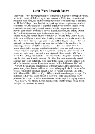 Sugar Wars Research Papers
Sugar Wars Today, despite technological and scientific discoveries of the past century,
we live in a country filled with mysterious sicknesses. While America continues to
prosper in other ways, our health continues to decline. What has helped to cause this
terrible battle? Sugar. Even though it may pack a great taste, sugarhas captured and
addicted us to it. Our addiction to sugar has negative consequences such as severe
chronic disease and obesity. Americans need to reduce sugar consumption to
prevent, cure, or limit problems of chronic disease, addiction, and obesity. One of
the first discussions about sugar similar to ours today occurred in the 1670s.
Thomas Willis, the medical advisor to the duke of York and King Charles noticed
an increase in diabetes at a time when drinking sugared tea was newly common. In
those days, people believed sugar good for you and fine to give babies. Today, this
seems obviously wrong. People used sugar as a medicine in the past, but as its
price dropped its use shifted to an additive for food as a sweetener. With the
industrial revolution, sugar production improved and sugar as a result cheapened.
For a poor person, sugar provides a cheap luxury. During the Great Depression, the
annual per capita sugar consumption was 16 pounds higher than in 1920. Come
World War II, the government stated that you do not need sugar in a healthy diet to
take the sting away from the rationing of it. After that, sugar s popularity soared,
although many think differently about sugar today. Sugar consumption really took
off in the twentieth century. Ice cream consumption doubled between 1940 and
1956 with the advent and popularization of the refrigerator. Refrigerators allow
people to stay in the homes and have ice cream and sugary drinks like never before
because refrigerators are cheap enough to buy for regular consumers. One and a
half million sold in 1935 alone. (By) 1997 saw Americans drinking an average of 54
gallons of soda a year. Eighty percent of the world s soda was consumed by 20
percent of the people. Breakfast was transformed into a sugar fest (sugary feast) in
1960s. In 1949, Post became the first national brand to offer a sugar coated cereal.
This gave the control of the amount
 