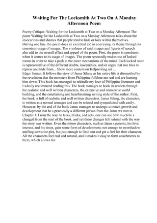 Waiting For The Locksmith At Two On A Monday
Afternoon Poem
Poetry Critique: Waiting for the Locksmith at Two on a Monday Afternoon The
poem Waiting for the Locksmith at Two on a Monday Afternoon talks about the
insecurities and shames that people tend to hide or lock within themselves.
Barring one line, the poem does an excellent job in conveying its theme through its
consistent usage of images. The vividness of said images and figures of speech
also add to the overall effect and appeal of the poem. First, the poem is consistent
when it comes to its usage of images. The poem repeatedly makes use of locked
rooms in order to take a peek at the inner mechanisms of the mind. Each locked room
is representative of the different doubts, insecurities, and/or urges that one tries to
repress and hide from... Show more content on Helpwriting.net ...
Edgar Samar. It follows the story of Janus Silang as his entire life is dismantled by
the revelation that the monsters from Philippine folklore are real and are hunting
him down. This book has managed to rekindle my love of Philippine literature and
I wholly recommend reading this. The book manages to hook its readers through
the realistic and well written characters, the extensive and immersive world
building, and the entertaining and heartbreaking writing style of the author. First,
the book is full of realistic and well written characters. Janus Silang, the character,
is written as a normal teenager and can be related and sympathized with easily.
However, by the end of the book Janus manages to undergo so much growth and
development that he s practically a different person from the Janus we met in
Chapter 1. From the way he talks, thinks, and acts, one can see how much he s
changed from the start of the book, and yet these changes felt natural with the way
the story was written. Even the minor characters, such as Janus s parents, his love
interest, and his sister, gain some form of development; not enough to overshadow
and bog down the plot, but just enough to flesh out and get a feel for their character.
All the characters feel real and natural, and it makes it easy to form attachments to
them, which allows for
 